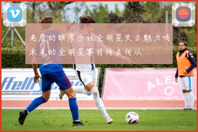 老詹的缺席会让全明星失去魅力吗未来的全明星赛将何去何从