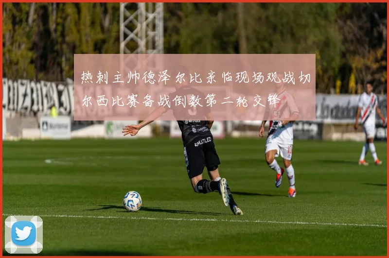 热刺主帅德泽尔比亲临现场观战切尔西比赛备战倒数第二轮交锋