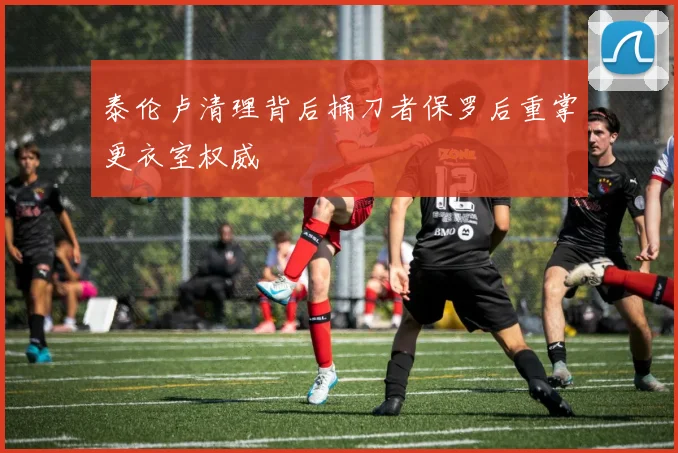 泰伦卢清理背后捅刀者保罗后重掌更衣室权威
