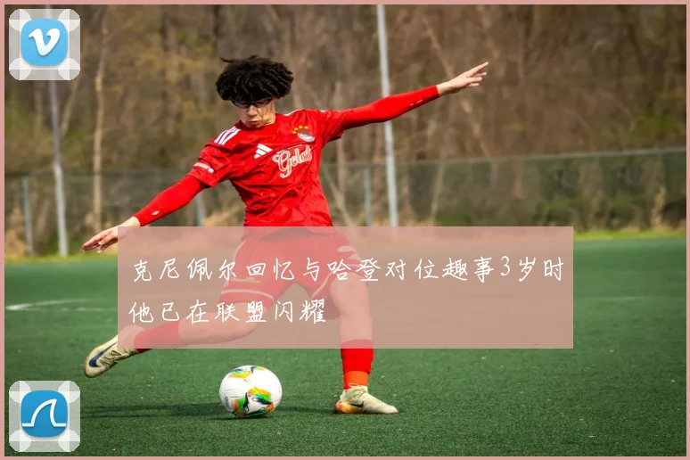 克尼佩尔回忆与哈登对位趣事3岁时他已在联盟闪耀