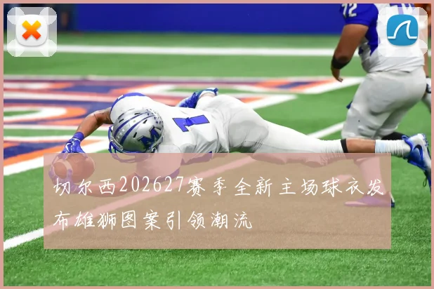 切尔西202627赛季全新主场球衣发布雄狮图案引领潮流