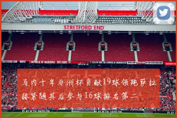 马内十年非洲杯贡献19球领跑萨拉赫紧随其后参与16球排名第二
