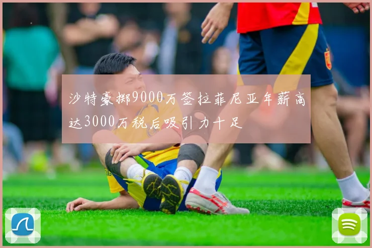 沙特豪掷9000万签拉菲尼亚年薪高达3000万税后吸引力十足