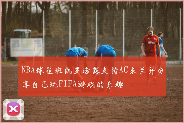 NBA球星班凯罗透露支持AC米兰并分享自己玩FIFA游戏的乐趣