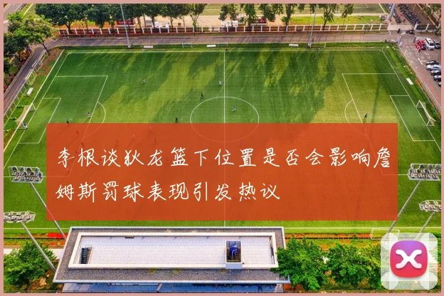 李根谈狄龙篮下位置是否会影响詹姆斯罚球表现引发热议