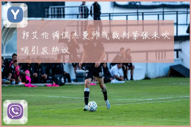 郭艾伦调侃杰曼帅气裁判紧张未吹哨引发热议
