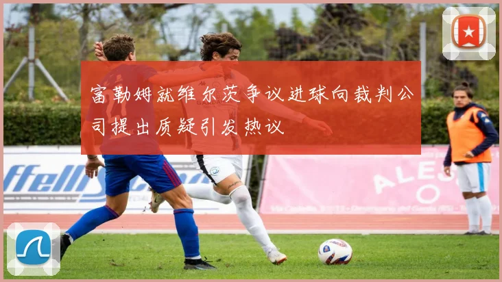 富勒姆就维尔茨争议进球向裁判公司提出质疑引发热议