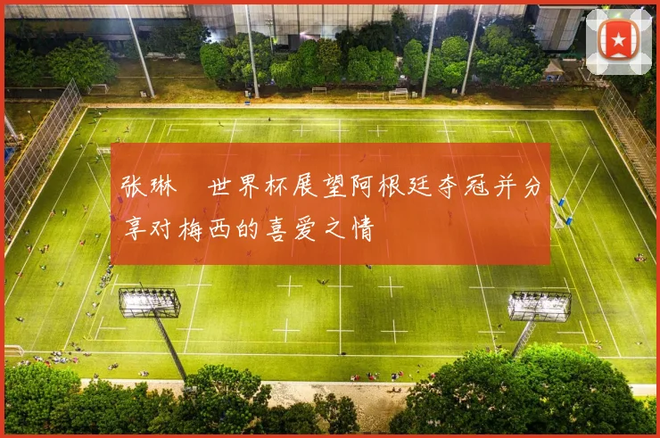 张琳芃世界杯展望阿根廷夺冠并分享对梅西的喜爱之情