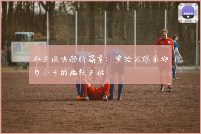加兰谈快船新篇章：重拾打球乐趣与小卡的幽默互动