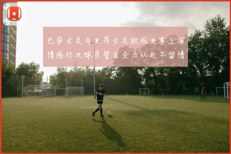 巴萨女足与里昂女足欧冠决赛上演情感对决球员誓言全力以赴不留情面