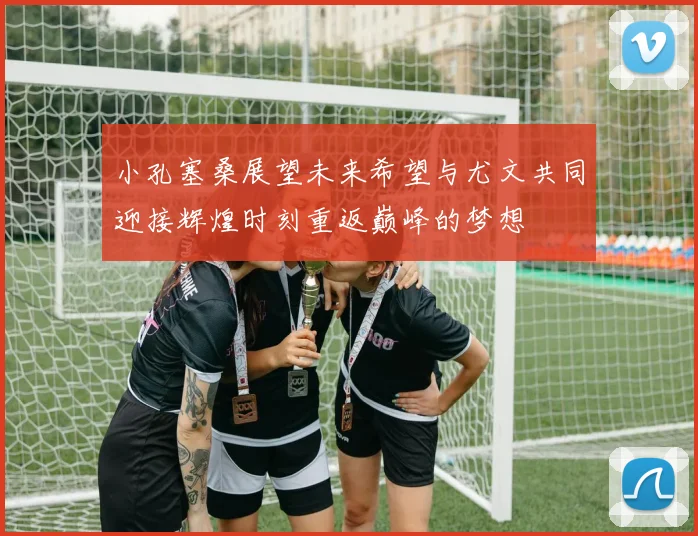 小孔塞桑展望未来希望与尤文共同迎接辉煌时刻重返巅峰的梦想
